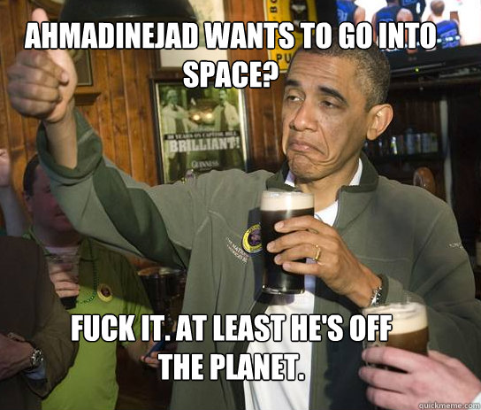 Ahmadinejad wants to go into space? Fuck it. At least he's off the planet.  Upvoting Obama