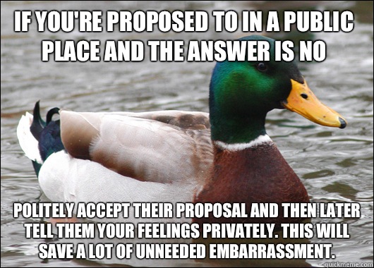 If you're proposed to in a public place and the answer is no Politely accept their proposal and then later tell them your feelings privately. This will save a lot of unneeded embarrassment.   Actual Advice Mallard