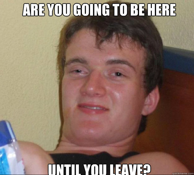 are you going to be here until you leave?  10guy