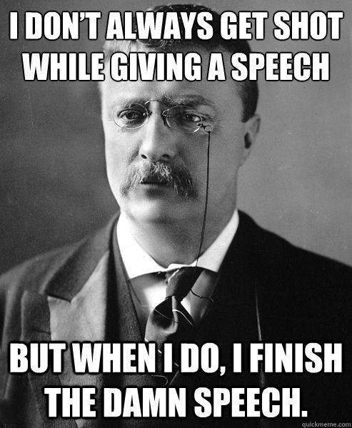 I DON’T ALWAYS GET SHOT WHILE GIVING A SPEECH BUT WHEN I DO, I FINISH THE DAMN SPEECH. - I DON’T ALWAYS GET SHOT WHILE GIVING A SPEECH BUT WHEN I DO, I FINISH THE DAMN SPEECH.  Theodore Roosevelt