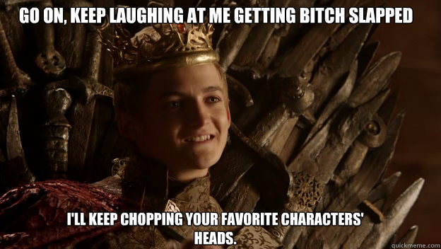 I'll keep chopping your favorite characters' heads. Go on, keep laughing at me getting bitch slapped  King joffrey