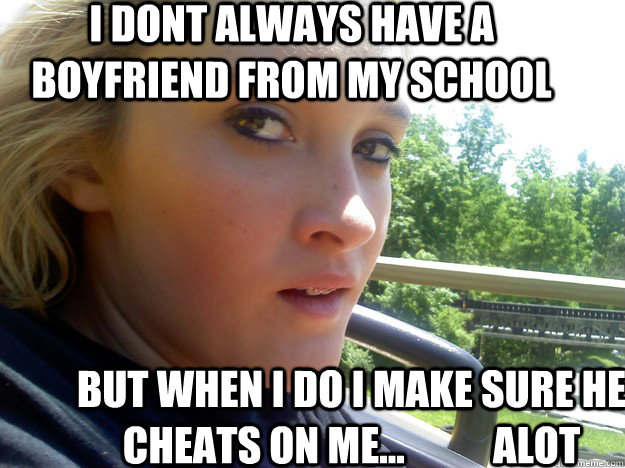 i dont always have a boyfriend from my school but when i do i make sure he cheats on me...           alot  cheaters