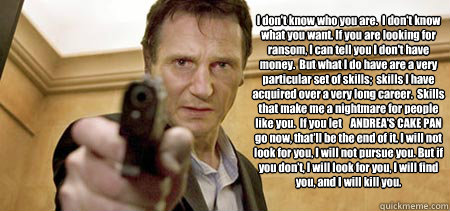 I don't know who you are.  I don't know what you want. If you are looking for ransom, I can tell you I don't have money.  But what I do have are a very particular set of skills;  skills I have acquired over a very long career.  Skills that make me a night - I don't know who you are.  I don't know what you want. If you are looking for ransom, I can tell you I don't have money.  But what I do have are a very particular set of skills;  skills I have acquired over a very long career.  Skills that make me a night  Taken