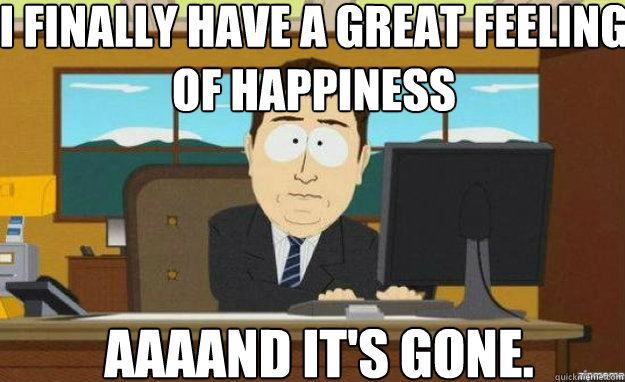 I finally have a great feeling of happiness AAAAND IT'S GONE.  aaaand its gone