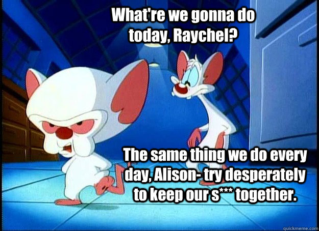 What're we gonna do today, Raychel? The same thing we do every day, Alison- try desperately to keep our s*** together.   Pinky and the Brain