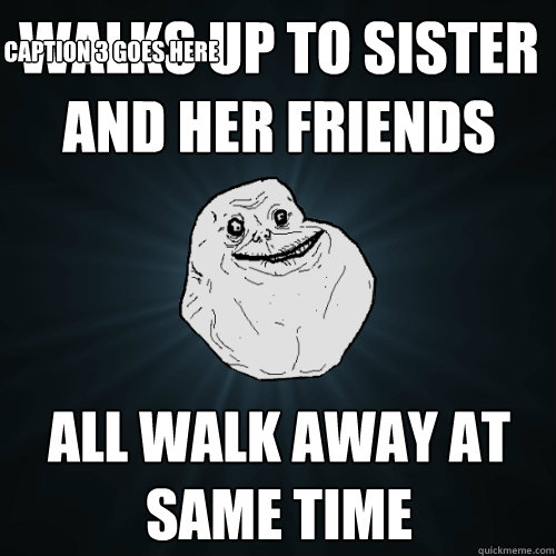 walks up to sister and her friends  all walk away at same time Caption 3 goes here  Forever Alone