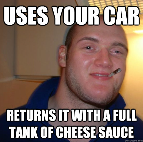 uses your car returns it with a full tank of cheese sauce - uses your car returns it with a full tank of cheese sauce  Good 10 Guy Greg