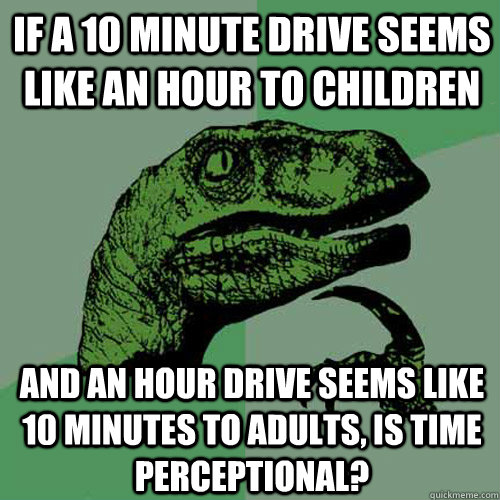 if a 10 minute drive seems like an hour to children  and an hour drive seems like 10 minutes to adults, is time perceptional?  - if a 10 minute drive seems like an hour to children  and an hour drive seems like 10 minutes to adults, is time perceptional?   Philosoraptor