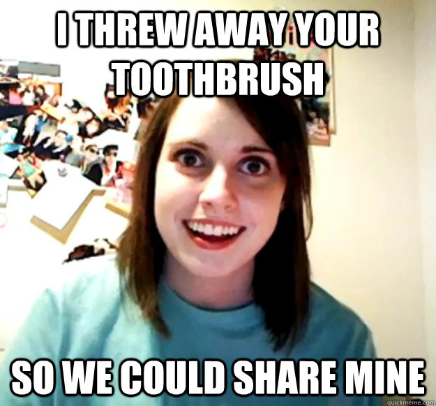 I threw away your toothbrush so we could share mine  Overly Attached Girlfriend