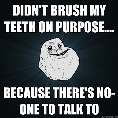 Didn't brush my teeth on purpose.... Because there's no-one to talk to  Forever Alone