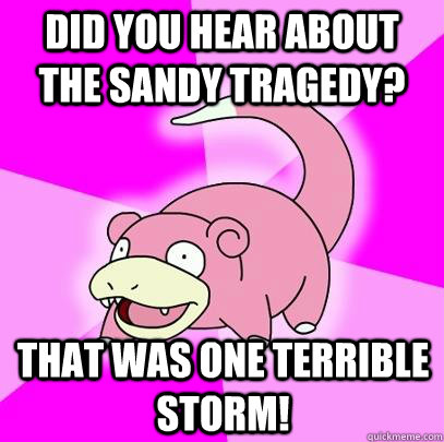 Did you hear about the Sandy tragedy? That was one terrible storm!  Slowpoke