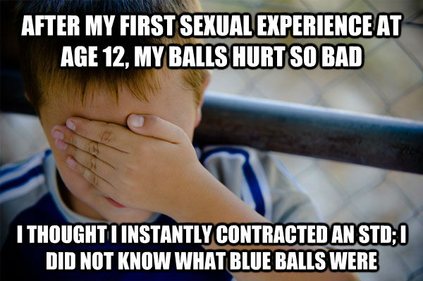 AFTER MY FIRST SEXUAL EXPERIENCE AT AGE 12, MY BALLS HURT SO BAD I THOUGHT I INSTANTLY CONTRACTED AN STD; I DID NOT KNOW WHAT BLUE BALLS WERE - AFTER MY FIRST SEXUAL EXPERIENCE AT AGE 12, MY BALLS HURT SO BAD I THOUGHT I INSTANTLY CONTRACTED AN STD; I DID NOT KNOW WHAT BLUE BALLS WERE  Confession kid