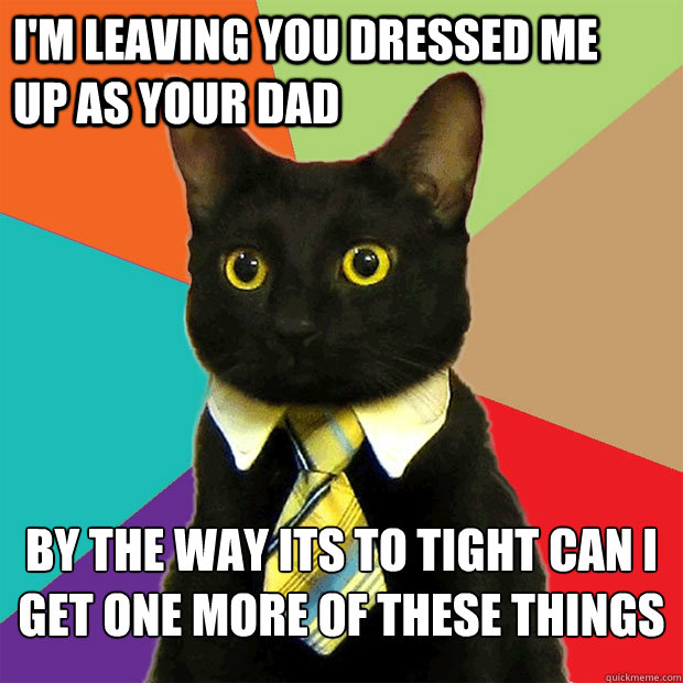 I'm leaving you dressed me       up as your dad by the way its to tight can i get one more of these things   Business Cat