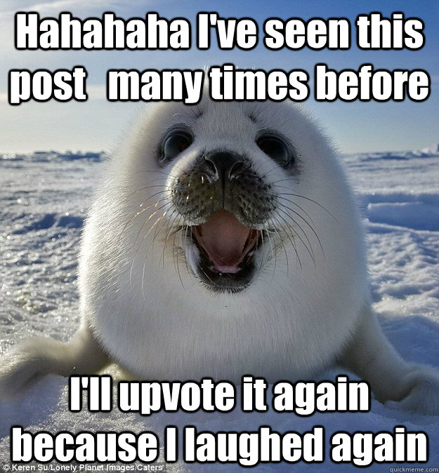 Hahahaha I've seen this post   many times before I'll upvote it again because I laughed again  Easily Pleased Seal