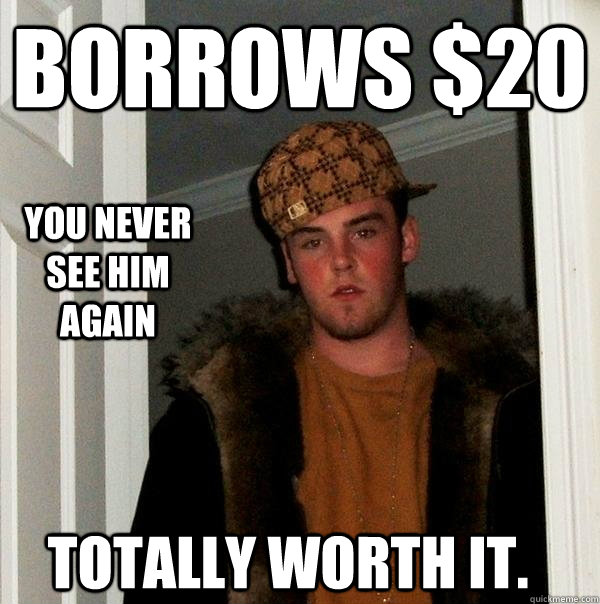 Borrows $20 You never see him again Totally worth it.  Scumbag Steve