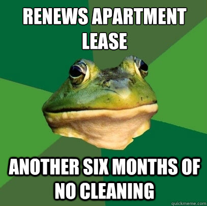 Renews apartment lease
 another six months of no cleaning  Foul Bachelor Frog