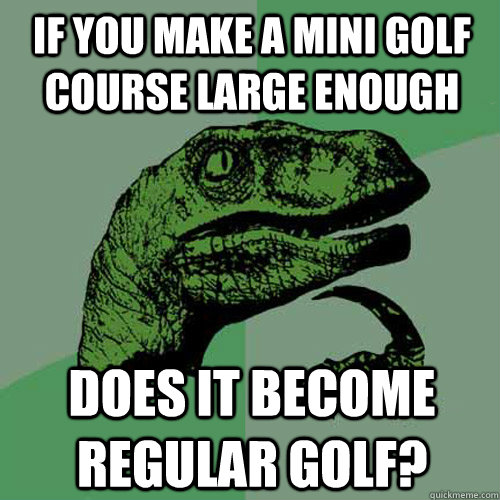 If you make a mini golf course large enough Does it become regular golf?  Philosoraptor