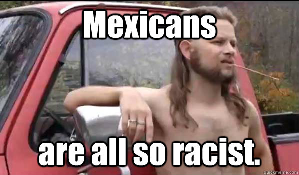 Mexicans are all so racist.  Almost Politically Correct Redneck