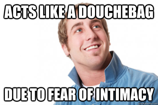 Acts like a douchebag Due to fear of Intimacy  Misunderstood Douchebag