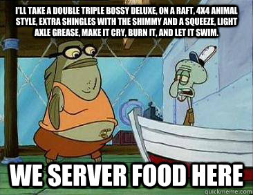 I'll take a double triple bossy deluxe, on a raft, 4x4 animal style, extra shingles with the shimmy and a squeeze, light axle grease, make it cry, burn it, and let it swim. WE SERVER FOOD HERE - I'll take a double triple bossy deluxe, on a raft, 4x4 animal style, extra shingles with the shimmy and a squeeze, light axle grease, make it cry, burn it, and let it swim. WE SERVER FOOD HERE  Sumbag Bubble Bass