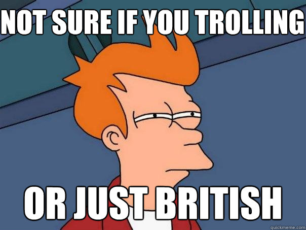 not sure if you trolling or just British  Futurama Fry