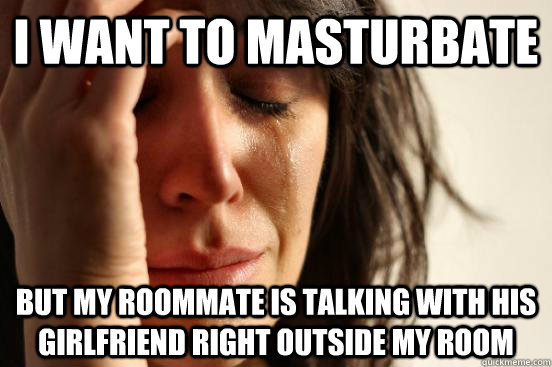 I want to masturbate but my roommate is talking with his girlfriend right outside my room  First World Problems