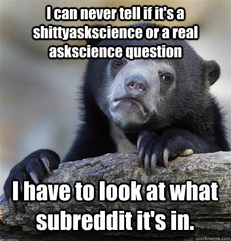 I can never tell if it's a shittyaskscience or a real askscience question I have to look at what subreddit it's in.  Confession Bear