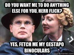 Do you want me to do anything else for you, herr flick? Yes, fetch me my gestapo binoculars - Do you want me to do anything else for you, herr flick? Yes, fetch me my gestapo binoculars  Herr Flick Allo Allo