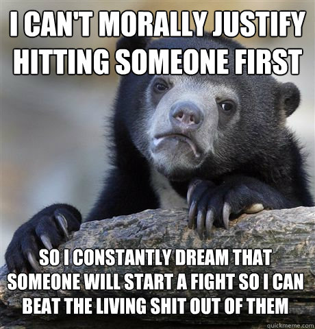 I can't morally justify hitting someone first So I constantly dream that someone will start a fight so I can beat the living shit out of them - I can't morally justify hitting someone first So I constantly dream that someone will start a fight so I can beat the living shit out of them  Confession Bear