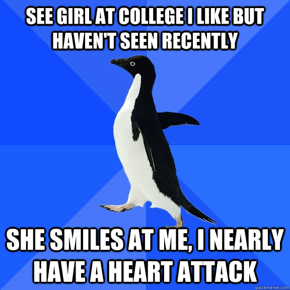 See girl at college I like but haven't seen recently She smiles at me, I nearly have a heart attack  Socially Awkward Penguin