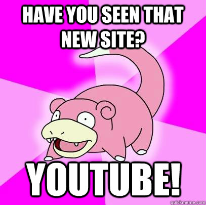 have you seen that new site? youtube!  Slowpoke