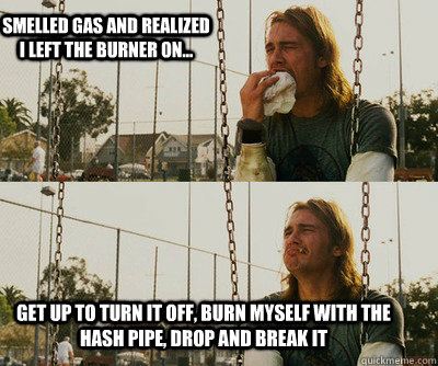 Smelled gas and realized I left the burner on... Get up to turn it off, burn myself with the hash pipe, drop and break it  First World Stoner Problems