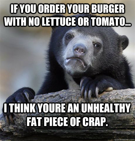 If you order your burger with no lettuce or tomato... I think youre an unhealthy fat piece of crap. - If you order your burger with no lettuce or tomato... I think youre an unhealthy fat piece of crap.  Confession Bear