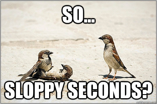 so... sloppy seconds? - so... sloppy seconds?  so...