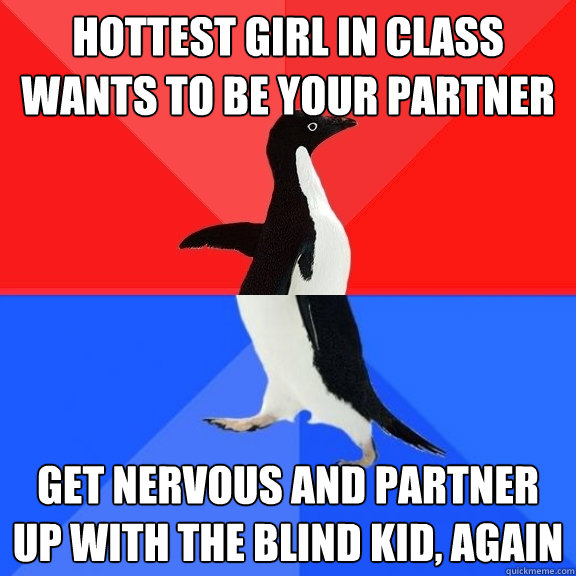 hottest girl in class wants to be your partner get nervous and partner up with the blind kid, again  Socially Awksome Penguin