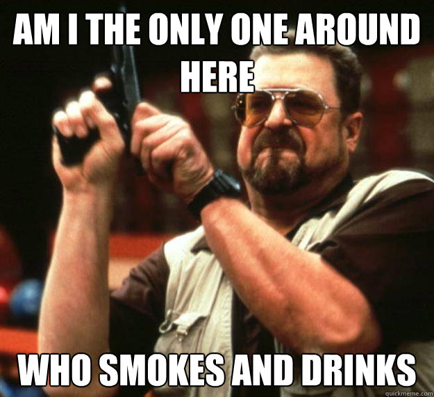 am I the only one around here Who smokes and drinks  Angry Walter