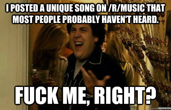 I posted a unique song on /r/music that most people probably haven't heard. fuck me, right?  fuckmeright