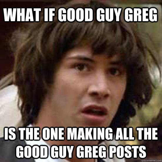 what if good guy greg is the one making all the good guy greg posts - what if good guy greg is the one making all the good guy greg posts  conspiracy keanu