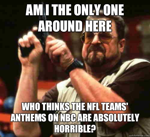 Am i the only one around here who thinks the nfl teams' anthems on NBC are absolutely horrible? - Am i the only one around here who thinks the nfl teams' anthems on NBC are absolutely horrible?  Am I The Only One Around Here