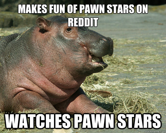 Makes fun of pawn stars on reddit Watches pawn stars  Hypocrite Hippo