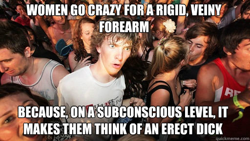 Women go crazy for a rigid, veiny forearm  because, on a subconscious level, it makes them think of an erect dick  Sudden Clarity Clarence