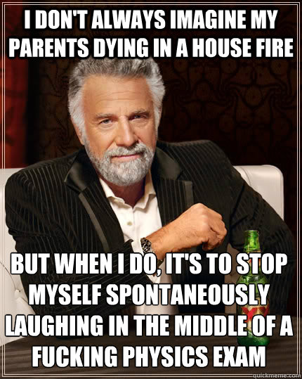 i don't always imagine my parents dying in a house fire but when i do, it's to stop myself spontaneously laughing in the middle of a fucking physics exam - i don't always imagine my parents dying in a house fire but when i do, it's to stop myself spontaneously laughing in the middle of a fucking physics exam  The Most Interesting Man In The World