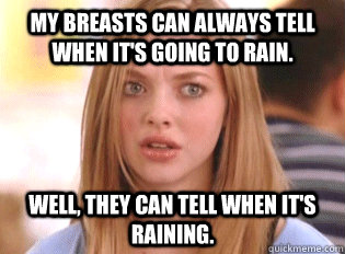 My breasts can always tell when it's going to rain. well, they can tell when it's raining.  