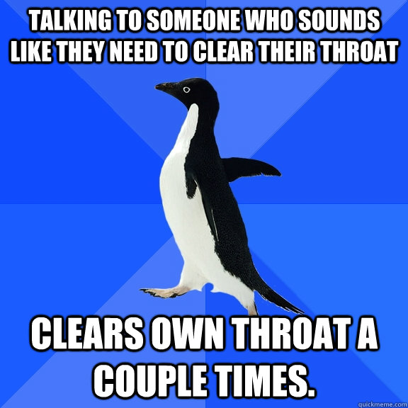 Talking to someone who sounds like they need to clear their throat Clears own throat a couple times.  Socially Awkward Penguin
