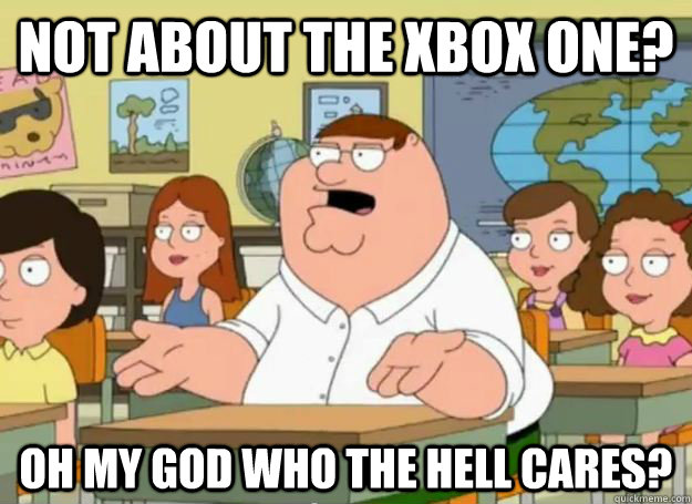 Not about the xbox one? oh my god who the hell cares?  Peter Griffin Oh my god who the hell cares
