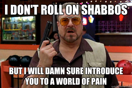 i don't roll on shabbos but i will damn sure introduce you to a world of pain - i don't roll on shabbos but i will damn sure introduce you to a world of pain  Walter - Big Lebowski