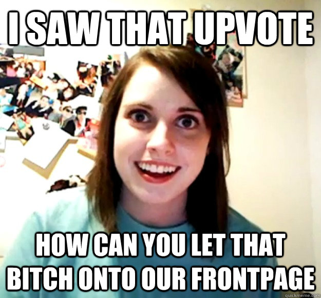 I saw that upvote how can you let that bitch onto OUR frontpage  Overly Attached Girlfriend