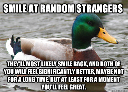 smile at random strangers they'll most likely smile back, and both of you will feel significantly better, maybe not for a long time, but at least for a moment you'll feel great. - smile at random strangers they'll most likely smile back, and both of you will feel significantly better, maybe not for a long time, but at least for a moment you'll feel great.  Actual Advice Mallard