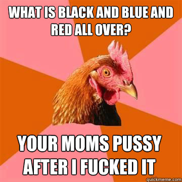 What is black and blue and red all over? Your moms pussy after i fucked it  Anti-Joke Chicken