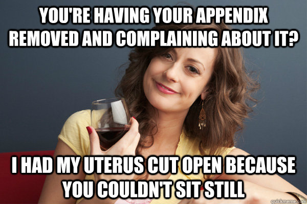 You're having your appendix removed and complaining about it? I had my uterus cut open because you couldn't sit still  Forever Resentful Mother